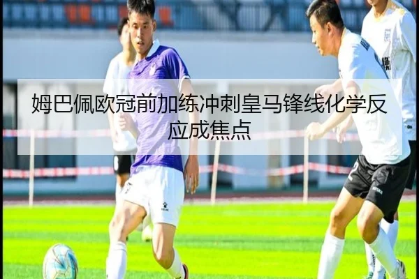 姆巴佩欧冠前加练冲刺皇马锋线化学反应成焦点