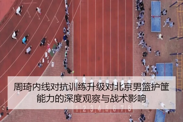 周琦内线对抗训练升级对北京男篮护筐能力的深度观察与战术影响